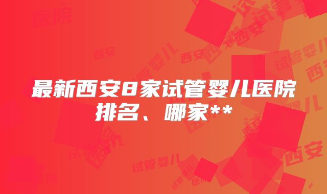 最新西安8家试管婴儿医院排名、哪家**