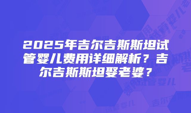 2025年吉尔吉斯斯坦试管婴儿费用详细解析？吉尔吉斯斯坦娶老婆？