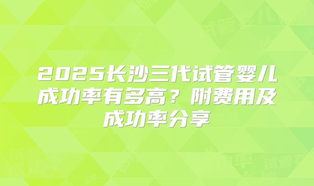 2025长沙三代试管婴儿成功率有多高？附费用及成功率分享