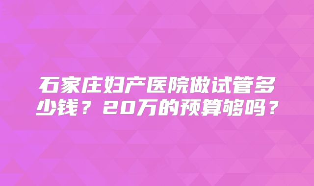 石家庄妇产医院做试管多少钱?20万的预算够吗?