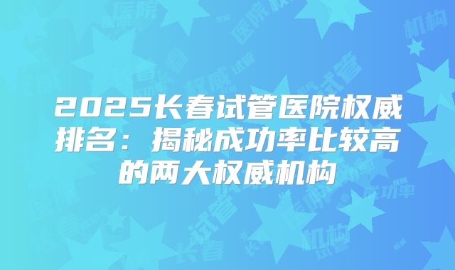 2025长春试管医院权威排名：揭秘成功率比较高的两大权威机构