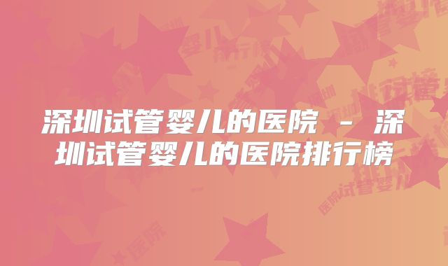 深圳试管婴儿的医院 - 深圳试管婴儿的医院排行榜