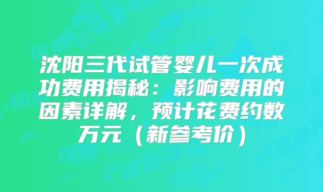 沈阳三代试管婴儿一次成功费用揭秘：影响费用的因素详解，预计花费约数万元（新参考价）