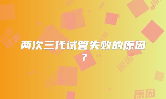 两次三代试管失败的原因？