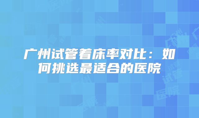 广州试管着床率对比：如何挑选最适合的医院