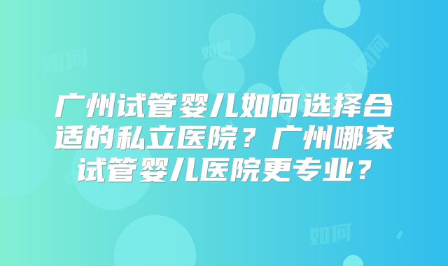 广州试管婴儿如何选择合适的私立医院？广州哪家试管婴儿医院更专业？