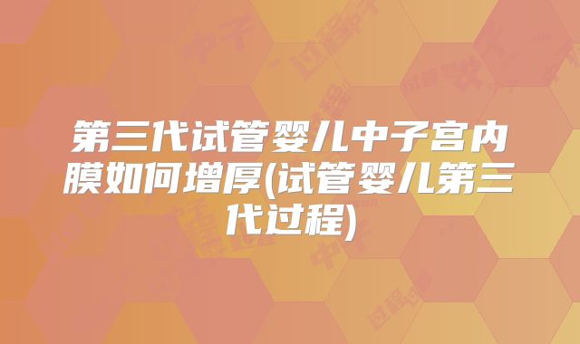 第三代试管婴儿中子宫内膜如何增厚(试管婴儿第三代过程)
