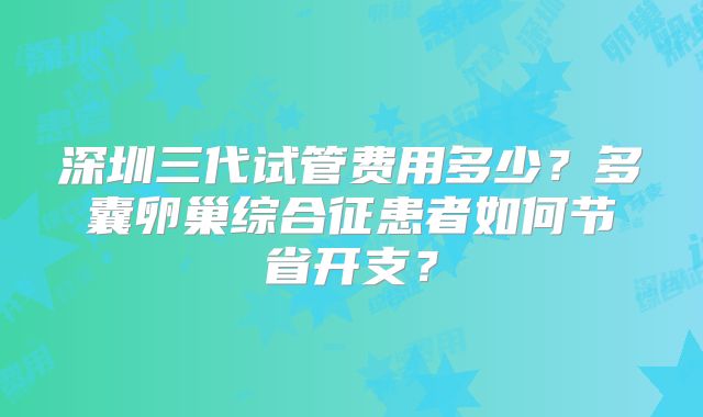 深圳三代试管费用多少？多囊卵巢综合征患者如何节省开支？