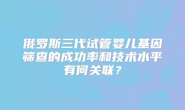 俄罗斯三代试管婴儿基因筛查的成功率和技术水平有何关联?