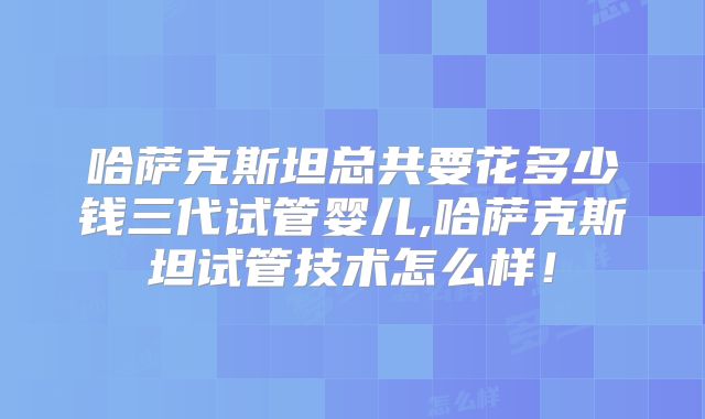 哈萨克斯坦总共要花多少钱三代试管婴儿,哈萨克斯坦试管技术怎么样！