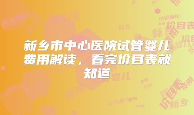 新乡市中心医院试管婴儿费用解读，看完价目表就知道