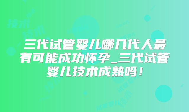 三代试管婴儿哪几代人最有可能成功怀孕_三代试管婴儿技术成熟吗！