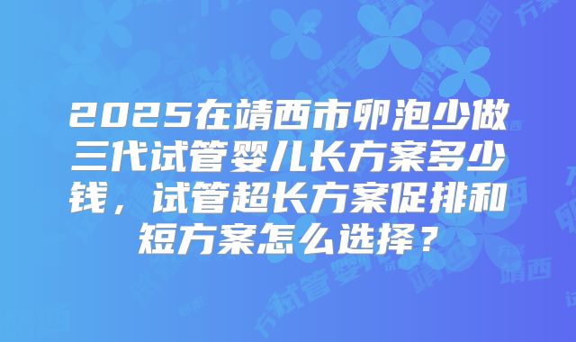 2025在靖西市卵泡少做三代试管婴儿长方案多少钱，试管超长方案促排和短方案怎么选择？