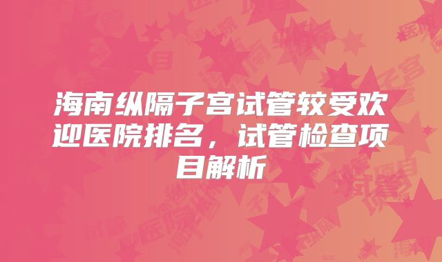 海南纵隔子宫试管较受欢迎医院排名，试管检查项目解析