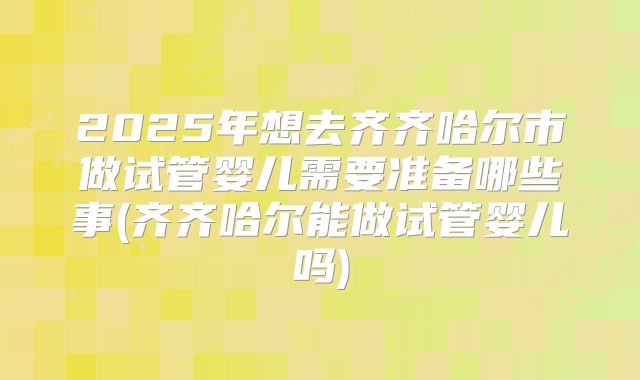 2025年想去齐齐哈尔市做试管婴儿需要准备哪些事(齐齐哈尔能做试管婴儿吗)