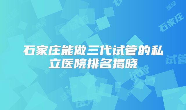 石家庄能做三代试管的私立医院排名揭晓