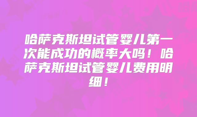 哈萨克斯坦试管婴儿第一次能成功的概率大吗！哈萨克斯坦试管婴儿费用明细！