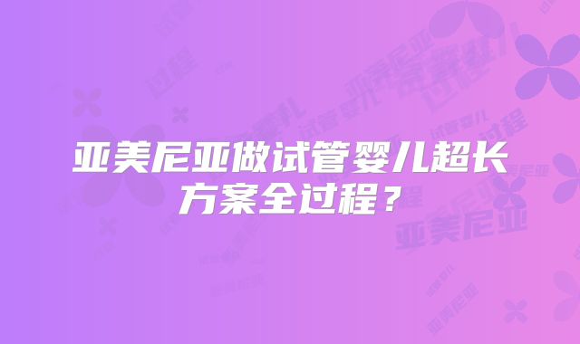 亚美尼亚做试管婴儿超长方案全过程？
