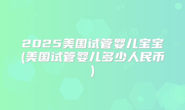 2025美国试管婴儿宝宝(美国试管婴儿多少人民币)
