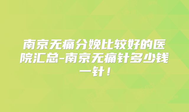 南京无痛分娩比较好的医院汇总-南京无痛针多少钱一针！