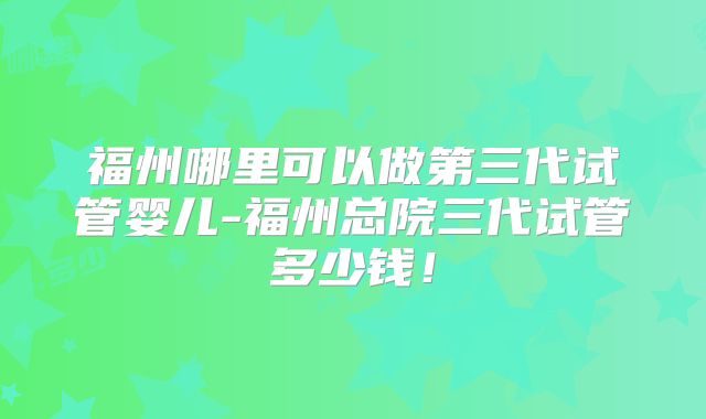 福州哪里可以做第三代试管婴儿-福州总院三代试管多少钱！