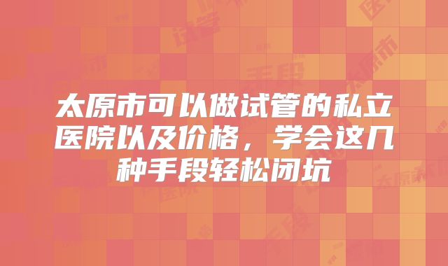 太原市可以做试管的私立医院以及价格，学会这几种手段轻松闭坑