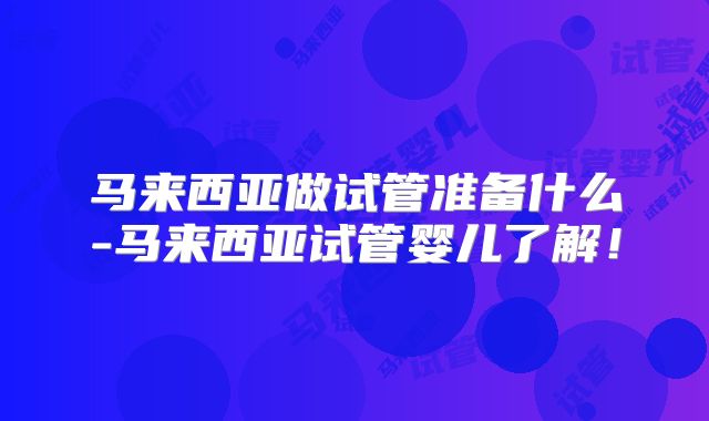 马来西亚做试管准备什么-马来西亚试管婴儿了解!