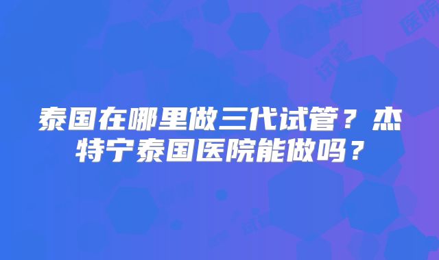 泰国在哪里做三代试管？杰特宁泰国医院能做吗？
