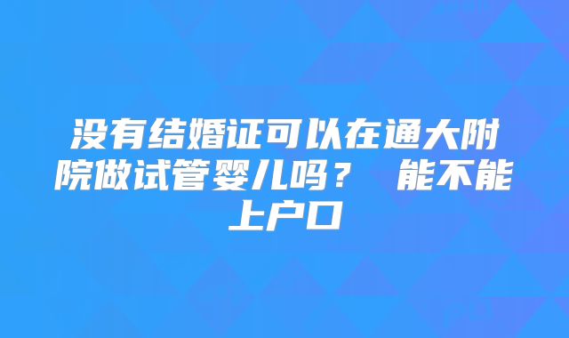 没有结婚证可以在通大附院做试管婴儿吗？ 能不能上户口