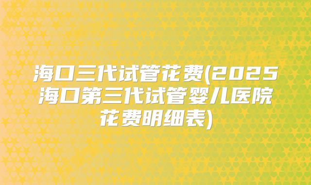 海口三代试管花费(2025海口第三代试管婴儿医院花费明细表)