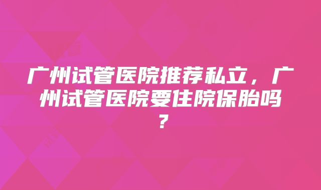 广州试管医院推荐私立，广州试管医院要住院保胎吗？