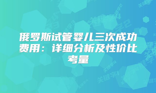 俄罗斯试管婴儿三次成功费用：详细分析及性价比考量