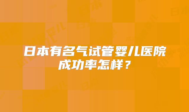 日本有名气试管婴儿医院成功率怎样？