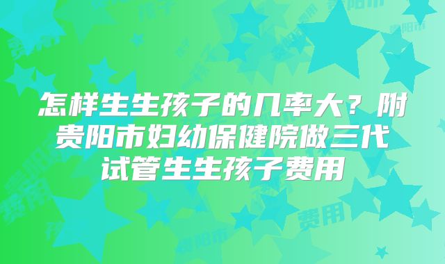 怎样生生孩子的几率大？附贵阳市妇幼保健院做三代试管生生孩子费用