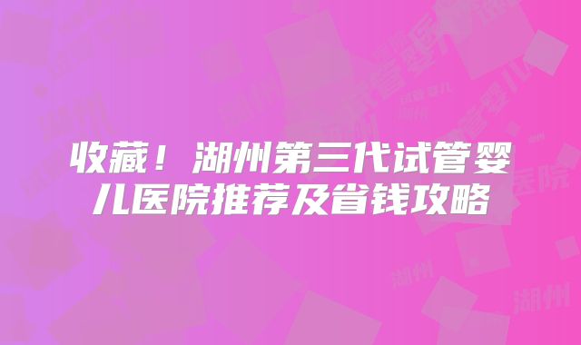 收藏！湖州第三代试管婴儿医院推荐及省钱攻略