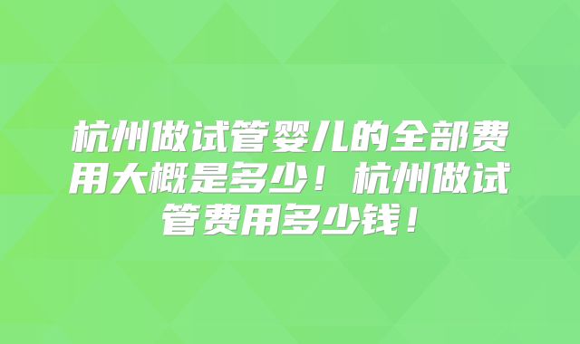 杭州做试管婴儿的全部费用大概是多少！杭州做试管费用多少钱！