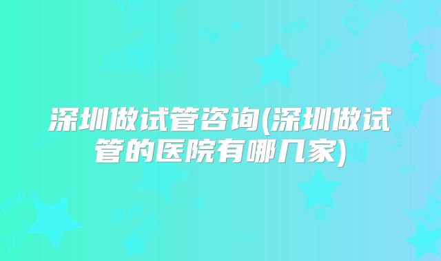 深圳做试管咨询(深圳做试管的医院有哪几家)