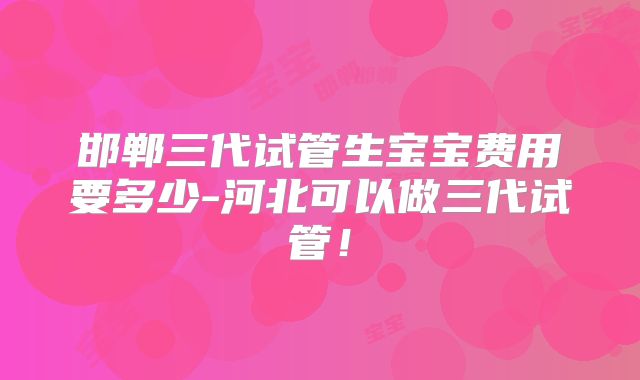 邯郸三代试管生宝宝费用要多少-河北可以做三代试管！