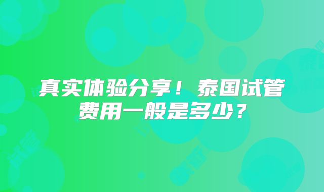 真实体验分享！泰国试管费用一般是多少？
