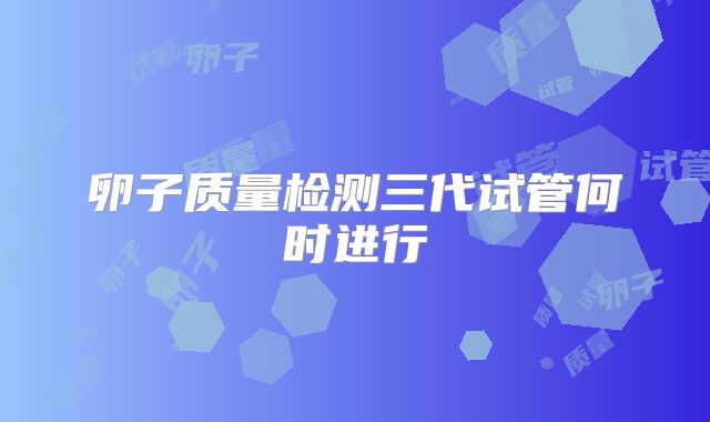 卵子质量检测三代试管何时进行