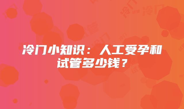 冷门小知识：人工受孕和试管多少钱？