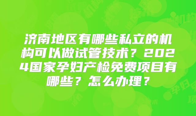 济南地区有哪些私立的机构可以做试管技术？2024国家孕妇产检免费项目有哪些？怎么办理？