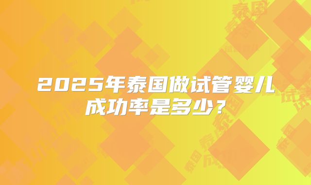 2025年泰国做试管婴儿成功率是多少?