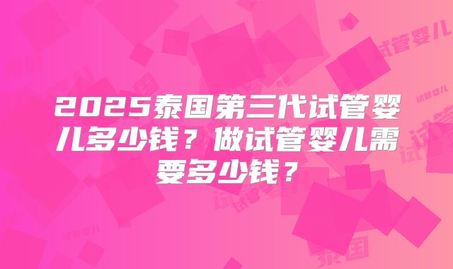 2025泰国第三代试管婴儿多少钱?做试管婴儿需要多少钱?