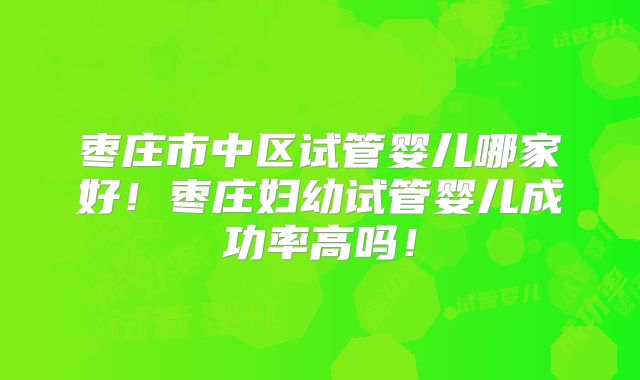 枣庄市中区试管婴儿哪家好！枣庄妇幼试管婴儿成功率高吗！