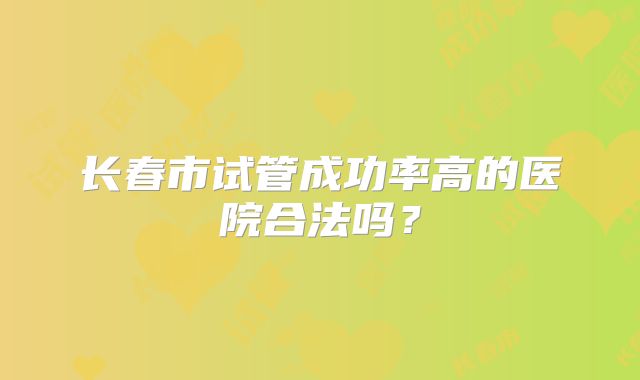 长春市试管成功率高的医院合法吗？