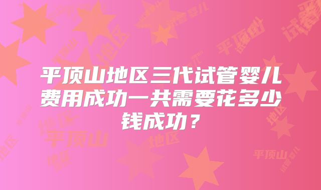 平顶山地区三代试管婴儿费用成功一共需要花多少钱成功?