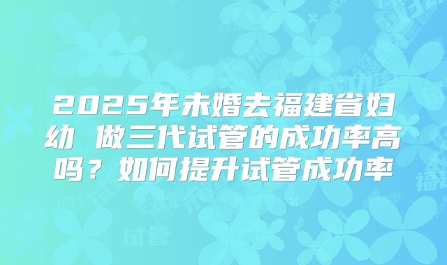2025年未婚去福建省妇幼 做三代试管的成功率高吗？如何提升试管成功率