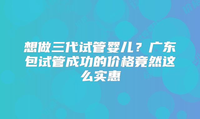 想做三代试管婴儿？广东包试管成功的价格竟然这么实惠