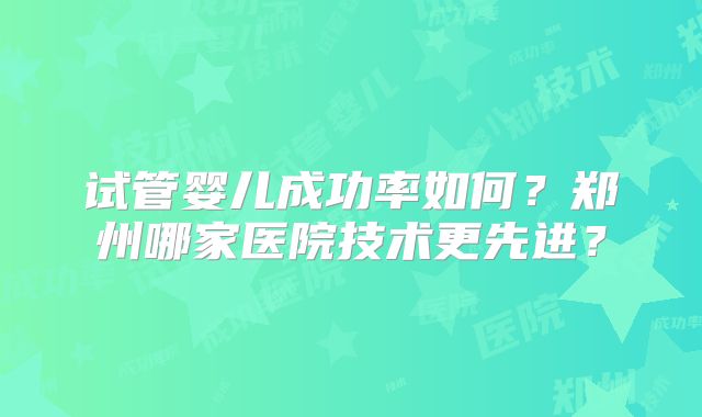 试管婴儿成功率如何?郑州哪家医院技术更先进?
